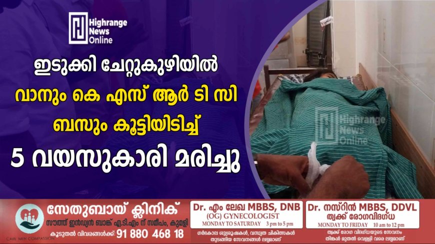 ഇടുക്കി ചേറ്റുകുഴിയിൽ വാനും കെ എസ് ആർ ടി സി ബസും കൂട്ടിയിടിച്ച് 5 വയസുകാരി മരിച്ചു